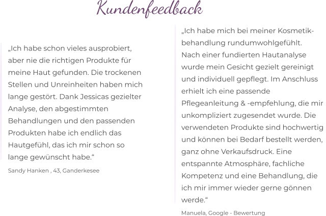 Kundenfeedback  „Ich habe schon vieles ausprobiert,  aber nie die richtigen Produkte für  meine Haut gefunden. Die trockenen  Stellen und Unreinheiten haben mich  lange gestört. Dank Jessicas gezielter  Analyse, den abgestimmten  Behandlungen und den passenden  Produkten habe ich endlich das  Hautgefühl, das ich mir schon so  lange gewünscht habe.“  Sandy Hanken , 43, Ganderkesee „Ich habe mich bei meiner Kosmetik- behandlung rundumwohlgefühlt. Nach einer fundierten Hautanalyse  wurde mein Gesicht gezielt gereinigt  und individuell gepflegt. Im Anschluss  erhielt ich eine passende  Pflegeanleitung & -empfehlung, die mir  unkompliziert zugesendet wurde. Die  verwendeten Produkte sind hochwertig  und können bei Bedarf bestellt werden,  ganz ohne Verkaufsdruck. Eine entspannte Atmosphäre, fachliche  Kompetenz und eine Behandlung, die  ich mir immer wieder gerne gönnen  werde.“  Manuela, Google - Bewertung