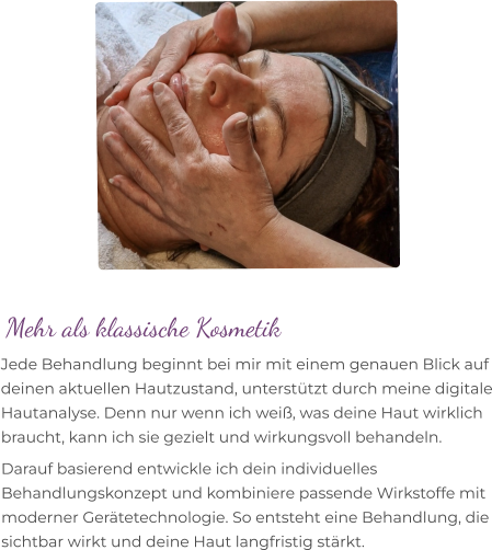 Mehr als klassische Kosmetik Jede Behandlung beginnt bei mir mit einem genauen Blick auf deinen aktuellen Hautzustand, unterstützt durch meine digitale Hautanalyse. Denn nur wenn ich weiß, was deine Haut wirklich braucht, kann ich sie gezielt und wirkungsvoll behandeln. Darauf basierend entwickle ich dein individuelles Behandlungskonzept und kombiniere passende Wirkstoffe mit moderner Gerätetechnologie. So entsteht eine Behandlung, die sichtbar wirkt und deine Haut langfristig stärkt.