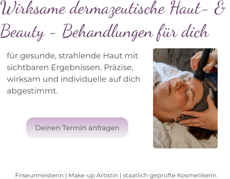 Wirksame dermazeutische Haut- &  Beauty - Behandlungen für dich für gesunde, strahlende Haut mit  sichtbaren Ergebnissen. Präzise,  wirksam und individuelle auf dich  abgestimmt.   Friseurmeisterin | Make-up Artistin | staatlich geprüfte Kosmetikerin Deinen Termin anfragen Deinen Termin anfragen