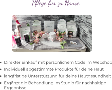 •	Direkter Einkauf mit persönlichem Code im Webshop •	Individuell abgestimmte Produkte für deine Haut •	langfristige Unterstützung für deine Hautgesundheit •	Ergänzt die Behandlung im Studio für nachhaltige Ergebnisse Pflege für zu Hause