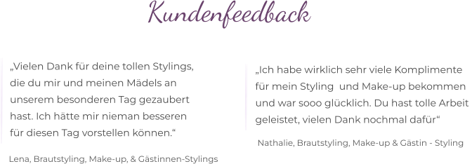 Kundenfeedback  „Vielen Dank für deine tollen Stylings,  die du mir und meinen Mädels an  unserem besonderen Tag gezaubert  hast. Ich hätte mir nieman besseren  für diesen Tag vorstellen können.“ „Ich habe wirklich sehr viele Komplimente  für mein Styling  und Make-up bekommen  und war sooo glücklich. Du hast tolle Arbeit  geleistet, vielen Dank nochmal dafür“  Lena, Brautstyling, Make-up, & Gästinnen-Stylings Nathalie, Brautstyling, Make-up & Gästin - Styling
