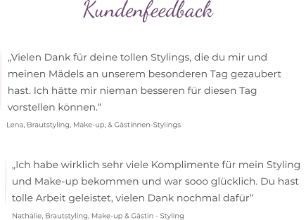 Kundenfeedback  „Vielen Dank für deine tollen Stylings, die du mir und  meinen Mädels an unserem besonderen Tag gezaubert  hast. Ich hätte mir nieman besseren für diesen Tag  vorstellen können.“ Lena, Brautstyling, Make-up, & Gästinnen-Stylings „Ich habe wirklich sehr viele Komplimente für mein Styling   und Make-up bekommen und war sooo glücklich. Du hast  tolle Arbeit geleistet, vielen Dank nochmal dafür“  Nathalie, Brautstyling, Make-up & Gästin - Styling
