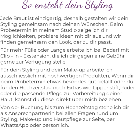 So ensteht dein Styling Jede Braut ist einzigartig, deshalb gestalten wir dein Styling gemeinsam nach deinen Wünschen. Beim Probetermin in meinem Studio zeige ich dir Möglichkeiten, probiere Ideen mit dir aus und wir finden gemeinsam den Look, der zu dir passt. Für mehr Fülle oder Länge arbeite ich bei Bedarf mit Clip - in - Exstension, die ich dir gegen eine Gebühr gerne zur Verfügung stelle. Für dein Styling und dein Make-up arbeite ich ausschliesslich mit hochwertigen Produkten, Wenn dir beim Probetermin etwas besondes gut gefällt oder du für den Hochzeitstag noch Extras wie Lippenstift,Puder oder die passende Pflege zur Vorbereitung deiner Haut, kannst du diese  direkt über mich beziehen. Von der Buchung bis zum Hochzeitstag stehe ich dir als Ansprechpartnerin bei allen Fragen rund um Styling, Make-up und Hautpflege zur Seite, per WhattsApp oder persönlich.