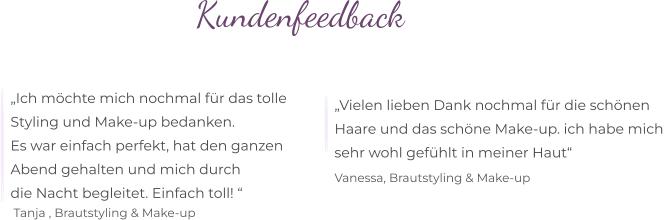 Kundenfeedback  „Ich möchte mich nochmal für das tolle  Styling und Make-up bedanken. Es war einfach perfekt, hat den ganzen  Abend gehalten und mich durch  die Nacht begleitet. Einfach toll! “   Tanja , Brautstyling & Make-up   „Vielen lieben Dank nochmal für die schönen  Haare und das schöne Make-up. ich habe mich  sehr wohl gefühlt in meiner Haut“      Vanessa, Brautstyling & Make-up