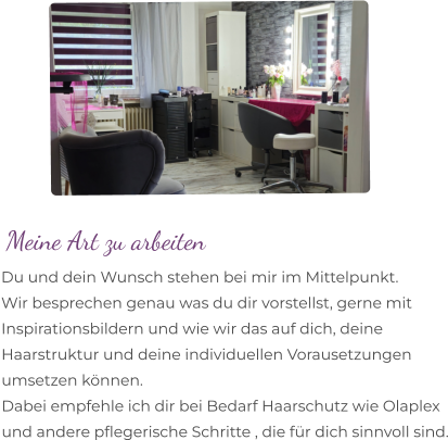 Meine Art zu arbeiten Du und dein Wunsch stehen bei mir im Mittelpunkt.  Wir besprechen genau was du dir vorstellst, gerne mit Inspirationsbildern und wie wir das auf dich, deine  Haarstruktur und deine individuellen Vorausetzungen  umsetzen können.  Dabei empfehle ich dir bei Bedarf Haarschutz wie Olaplex  und andere pflegerische Schritte , die für dich sinnvoll sind.