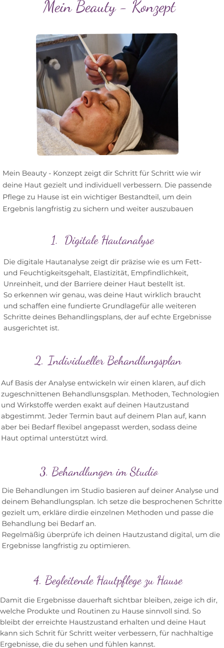 Mein Beauty - Konzept zeigt dir Schritt für Schritt wie wir  deine Haut gezielt und individuell verbessern. Die passende  Pflege zu Hause ist ein wichtiger Bestandteil, um dein  Ergebnis langfristig zu sichern und weiter auszubauen  Mein Beauty - Konzept      Damit die Ergebnisse dauerhaft sichtbar bleiben, zeige ich dir,  welche Produkte und Routinen zu Hause sinnvoll sind. So  bleibt der erreichte Haustzustand erhalten und deine Haut  kann sich Schrit für Schritt weiter verbessern, für nachhaltige  Ergebnisse, die du sehen und fühlen kannst. 	1.	Digitale Hautanalyse 2. Individueller Behandlungsplan 3. Behandlungen im Studio  4. Begleitende Hautpflege zu Hause Die digitale Hautanalyse zeigt dir präzise wie es um Fett-  und Feuchtigkeitsgehalt, Elastizität, Empfindlichkeit,  Unreinheit, und der Barriere deiner Haut bestellt ist. So erkennen wir genau, was deine Haut wirklich braucht  und schaffen eine fundierte Grundlagefür alle weiteren  Schritte deines Behandlingsplans, der auf echte Ergebnisse  ausgerichtet ist. Auf Basis der Analyse entwickeln wir einen klaren, auf dich  zugeschnittenen Behandlunsgsplan. Methoden, Technologien  und Wirkstoffe werden exakt auf deinen Hautzustand  abgestimmt. Jeder Termin baut auf deinem Plan auf, kann  aber bei Bedarf flexibel angepasst werden, sodass deine  Haut optimal unterstützt wird.  Die Behandlungen im Studio basieren auf deiner Analyse und  deinem Behandlungsplan. Ich setze die besprochenen Schritte  gezielt um, erkläre dirdie einzelnen Methoden und passe die  Behandlung bei Bedarf an.  Regelmäßig überprüfe ich deinen Hautzustand digital, um die  Ergebnisse langfristig zu optimieren.
