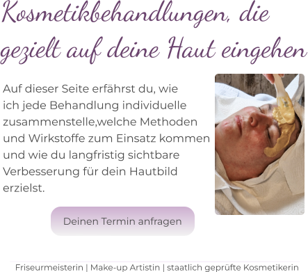 Kosmetikbehandlungen, die  gezielt auf deine Haut eingehen    Auf dieser Seite erfährst du, wie  ich jede Behandlung individuelle  zusammenstelle,welche Methoden  und Wirkstoffe zum Einsatz kommen und wie du langfristig sichtbare  Verbesserung für dein Hautbild  erzielst.   Friseurmeisterin | Make-up Artistin | staatlich geprüfte Kosmetikerin Deinen Termin anfragen Deinen Termin anfragen