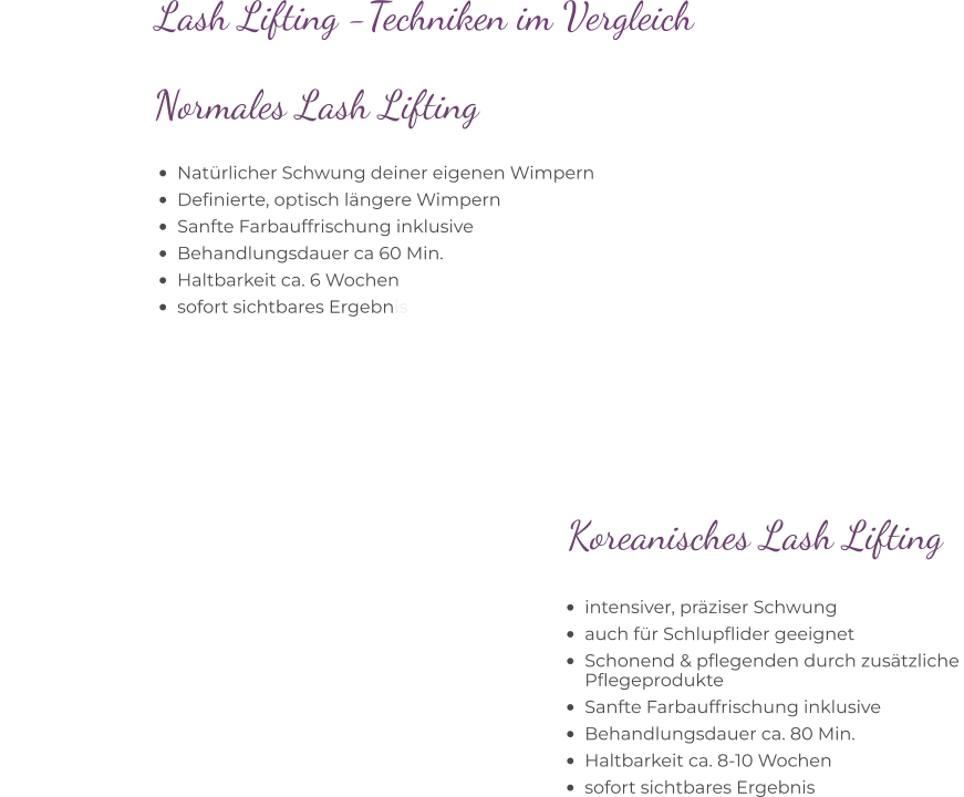Lash Lifting -Techniken im Vergleich  •	intensiver, präziser Schwung •	auch für Schlupflider geeignet •	Schonend & pflegenden durch zusätzliche Pflegeprodukte •	Sanfte Farbauffrischung inklusive •	Behandlungsdauer ca. 80 Min. •	Haltbarkeit ca. 8-10 Wochen •	sofort sichtbares Ergebnis            Koreanisches Lash Lifting   •	Natürlicher Schwung deiner eigenen Wimpern •	Definierte, optisch längere Wimpern •	Sanfte Farbauffrischung inklusive •	Behandlungsdauer ca 60 Min. •	Haltbarkeit ca. 6 Wochen •	sofort sichtbares Ergebnis          Normales Lash Lifting