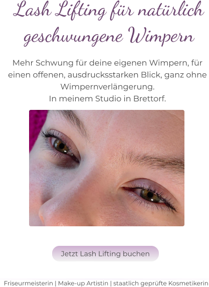 Friseurmeisterin | Make-up Artistin | staatlich geprüfte Kosmetikerin Lash Lifting für natürlich  geschwungene Wimpern   Mehr Schwung für deine eigenen Wimpern, für  einen offenen, ausdrucksstarken Blick, ganz ohne  Wimpernverlängerung.  In meinem Studio in Brettorf.   Jetzt Lash Lifting buchen Jetzt Lash Lifting buchen