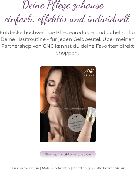 Deine Pflege zuhause -  einfach, effektiv und individuell   Entdecke hochwertige Pflegeprodukte und Zubehör für  Deine Hautroutine - für jeden Geldbeutel. Über meinen  Partnershop von CNC kannst du deine Favoriten direkt  shoppen. Friseurmeisterin | Make-up Artistin | staatlich geprüfte Kosmetikerin Pflegeprodukte entdecken Pflegeprodukte entdecken