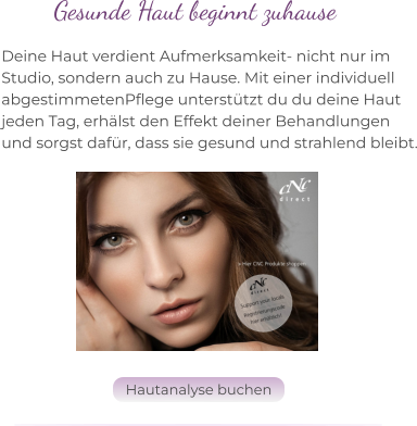 Deine Haut verdient Aufmerksamkeit- nicht nur im  Studio, sondern auch zu Hause. Mit einer individuell  abgestimmetenPflege unterstützt du du deine Haut  jeden Tag, erhälst den Effekt deiner Behandlungen  und sorgst dafür, dass sie gesund und strahlend bleibt. Gesunde Haut beginnt zuhause Hautanalyse buchen Hautanalyse buchen