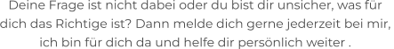 Deine Frage ist nicht dabei oder du bist dir unsicher, was für  dich das Richtige ist? Dann melde dich gerne jederzeit bei mir,  ich bin für dich da und helfe dir persönlich weiter .
