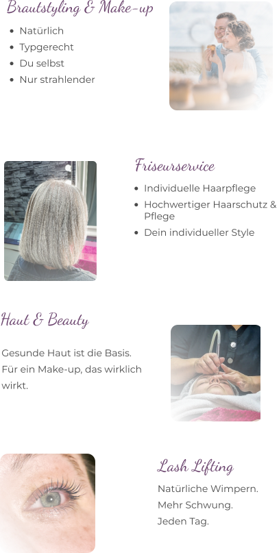 •	Natürlich  •	Typgerecht  •	Du selbst  •	Nur strahlender Brautstyling & Make-up  •	Individuelle Haarpflege •	Hochwertiger Haarschutz & Pflege •	Dein individueller Style  Friseurservice Gesunde Haut ist die Basis. Für ein Make-up, das wirklich  wirkt. Haut & Beauty  Lash Lifting Natürliche Wimpern. Mehr Schwung. Jeden Tag.
