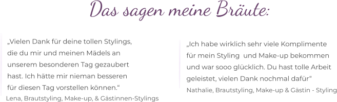 Das sagen meine Bräute:  „Vielen Dank für deine tollen Stylings,  die du mir und meinen Mädels an  unserem besonderen Tag gezaubert  hast. Ich hätte mir nieman besseren  für diesen Tag vorstellen können.“ „Ich habe wirklich sehr viele Komplimente  für mein Styling  und Make-up bekommen  und war sooo glücklich. Du hast tolle Arbeit  geleistet, vielen Dank nochmal dafür“  Lena, Brautstyling, Make-up, & Gästinnen-Stylings Nathalie, Brautstyling, Make-up & Gästin - Styling